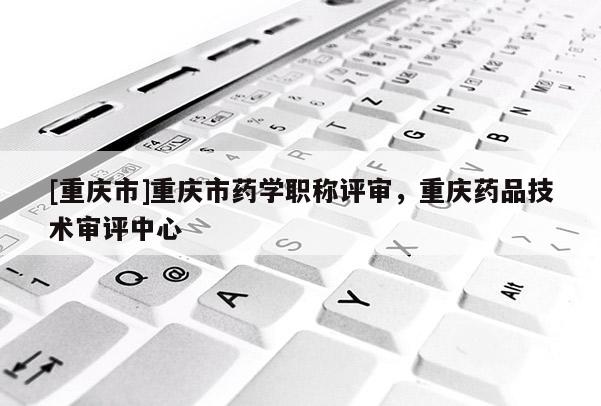[重慶市]重慶市藥學(xué)職稱評審，重慶藥品技術(shù)審評中心