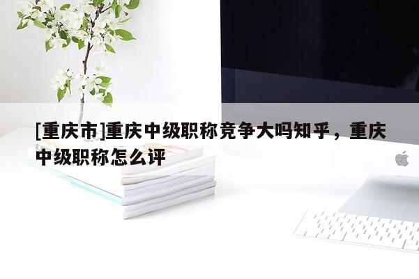 [重慶市]重慶中級職稱競爭大嗎知乎，重慶中級職稱怎么評