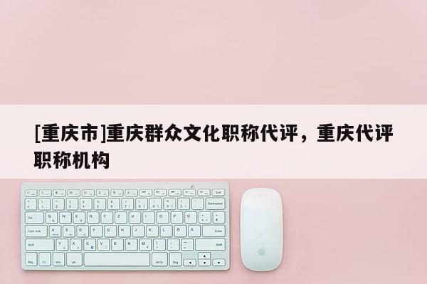 [重慶市]重慶群眾文化職稱代評，重慶代評職稱機構