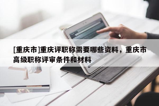 [重慶市]重慶評(píng)職稱需要哪些資料，重慶市高級(jí)職稱評(píng)審條件和材料