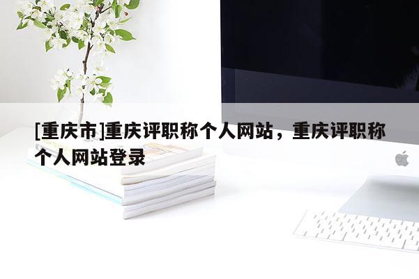 [重慶市]重慶評職稱個人網站，重慶評職稱個人網站登錄