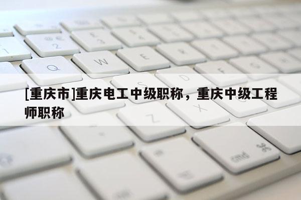 [重慶市]重慶電工中級職稱，重慶中級工程師職稱