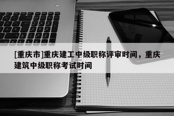 [重慶市]重慶建工中級職稱評審時間，重慶建筑中級職稱考試時間