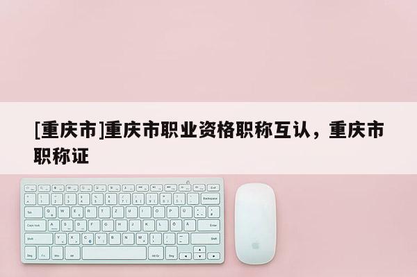 [重慶市]重慶市職業資格職稱互認，重慶市職稱證