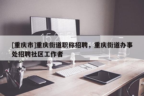 [重慶市]重慶街道職稱招聘，重慶街道辦事處招聘社區工作者