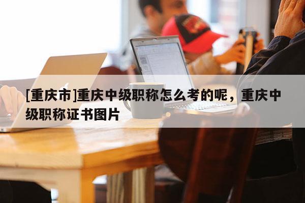 [重慶市]重慶中級(jí)職稱怎么考的呢，重慶中級(jí)職稱證書圖片