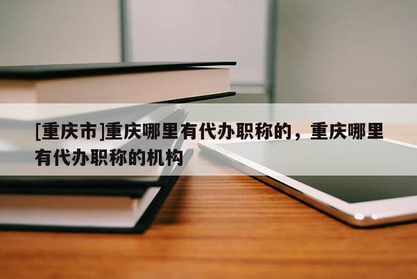 [重慶市]重慶哪里有代辦職稱的，重慶哪里有代辦職稱的機構