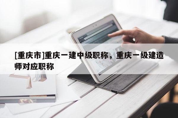 [重慶市]重慶一建中級職稱，重慶一級建造師對應職稱