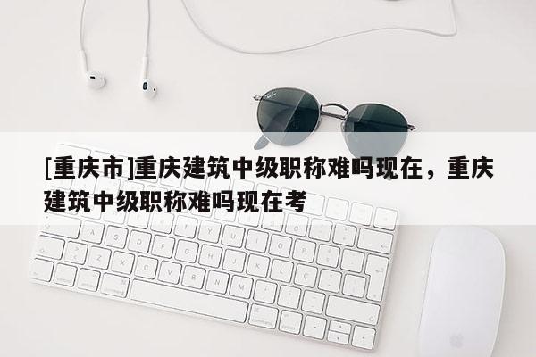 [重慶市]重慶建筑中級職稱難嗎現(xiàn)在，重慶建筑中級職稱難嗎現(xiàn)在考