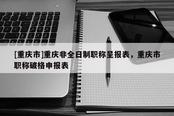 [重慶市]重慶非全日制職稱呈報表，重慶市職稱破格申報表