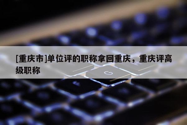 [重慶市]單位評的職稱拿回重慶，重慶評高級職稱