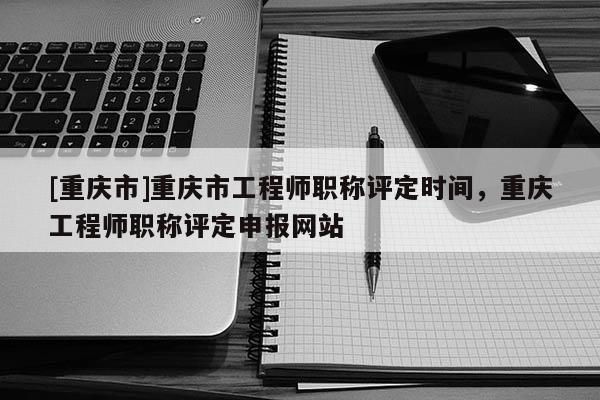 [重慶市]重慶市工程師職稱評定時間，重慶工程師職稱評定申報網站