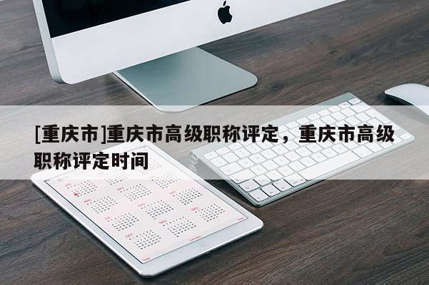 [重慶市]重慶市高級職稱評定，重慶市高級職稱評定時間