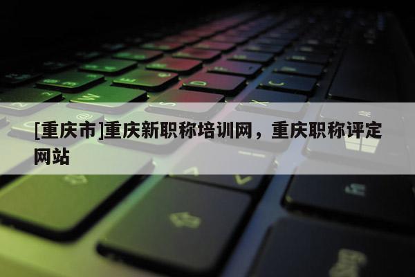 [重慶市]重慶新職稱培訓網，重慶職稱評定網站