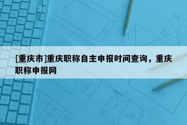 [重慶市]重慶職稱自主申報時間查詢，重慶職稱申報網