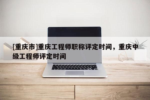 [重慶市]重慶工程師職稱評定時間，重慶中級工程師評定時間