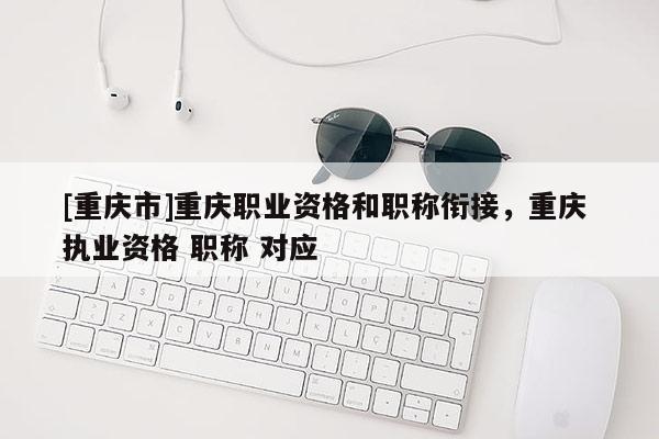 [重慶市]重慶職業(yè)資格和職稱銜接，重慶 執(zhí)業(yè)資格 職稱 對應