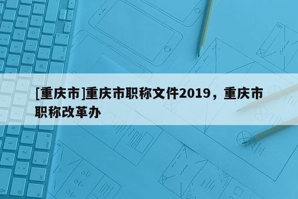 [重慶市]重慶市職稱文件2019，重慶市職稱改革辦