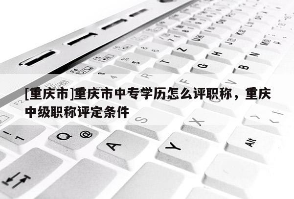 [重慶市]重慶市中專學歷怎么評職稱，重慶中級職稱評定條件