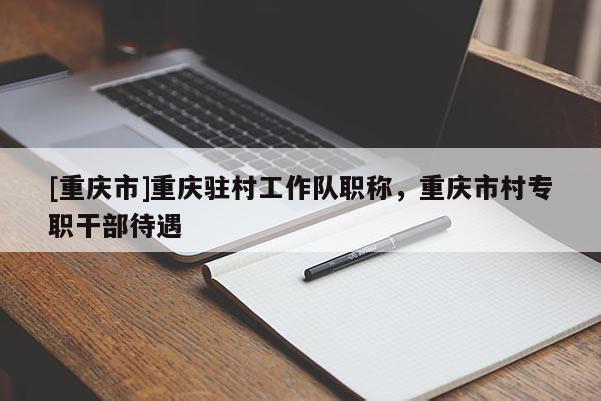 [重慶市]重慶駐村工作隊職稱，重慶市村專職干部待遇