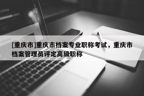 [重慶市]重慶市檔案專業(yè)職稱考試，重慶市檔案管理員評定高級職稱
