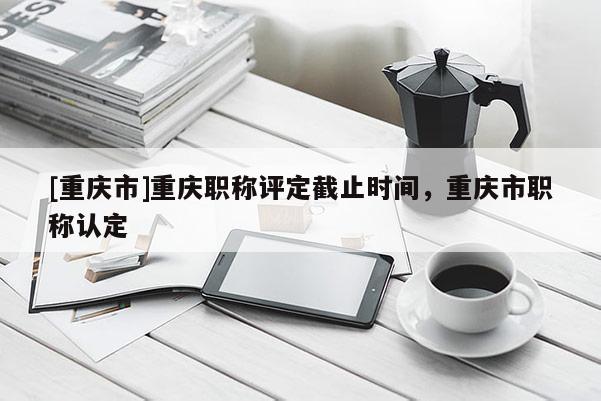 [重慶市]重慶職稱評定截止時間，重慶市職稱認(rèn)定