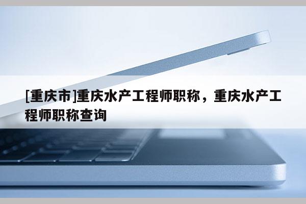 [重慶市]重慶水產工程師職稱，重慶水產工程師職稱查詢