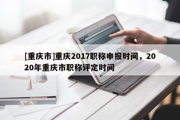 [重慶市]重慶2017職稱申報時間，2020年重慶市職稱評定時間