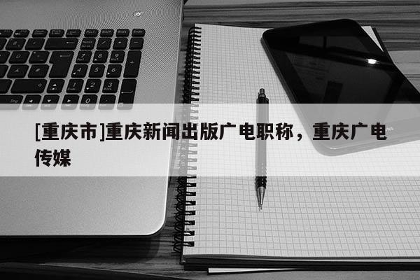 [重慶市]重慶新聞出版廣電職稱，重慶廣電傳媒