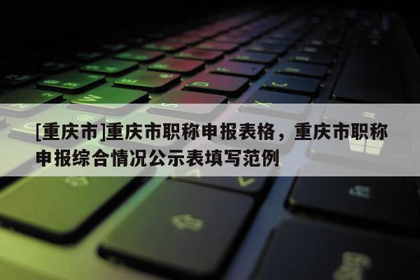 [重慶市]重慶市職稱申報表格，重慶市職稱申報綜合情況公示表填寫范例