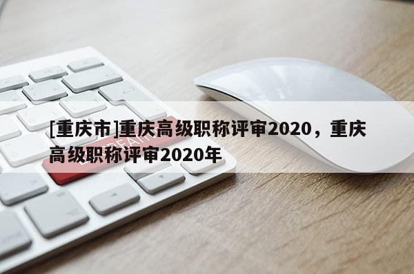 [重慶市]重慶高級職稱評審2020，重慶高級職稱評審2020年