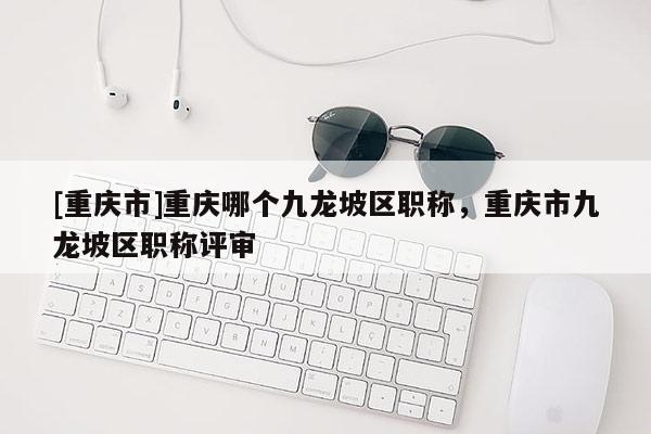 [重慶市]重慶哪個九龍坡區職稱，重慶市九龍坡區職稱評審