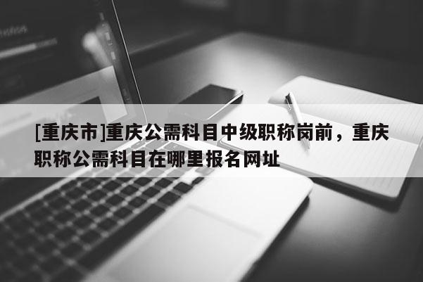 [重慶市]重慶公需科目中級(jí)職稱崗前，重慶職稱公需科目在哪里報(bào)名網(wǎng)址