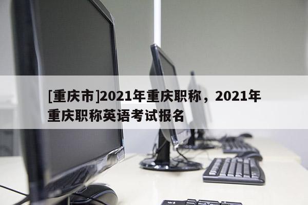 [重慶市]2021年重慶職稱，2021年重慶職稱英語考試報名