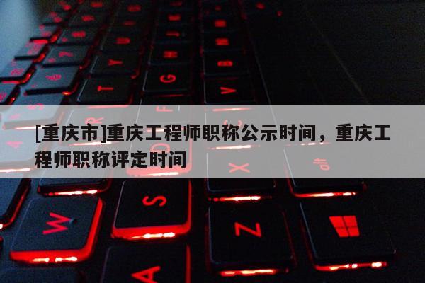 [重慶市]重慶工程師職稱公示時間，重慶工程師職稱評定時間