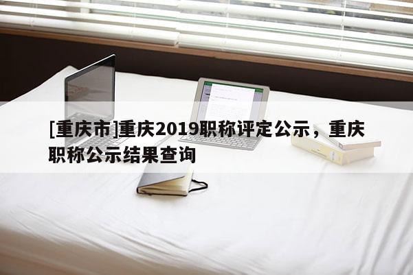 [重慶市]重慶2019職稱評定公示，重慶職稱公示結果查詢