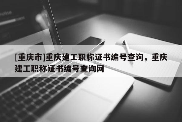 [重慶市]重慶建工職稱證書編號查詢，重慶建工職稱證書編號查詢網(wǎng)