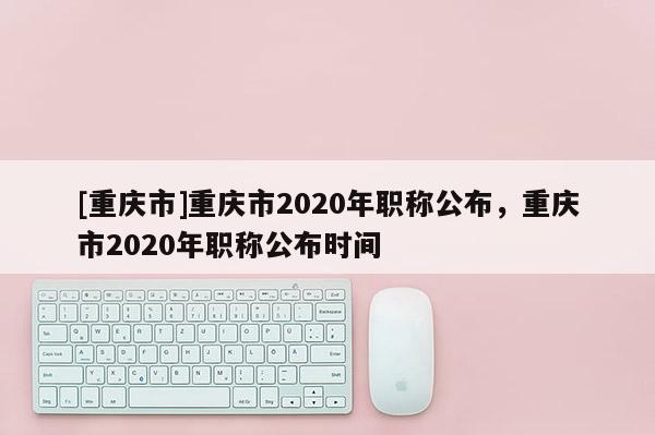[重慶市]重慶市2020年職稱公布，重慶市2020年職稱公布時間