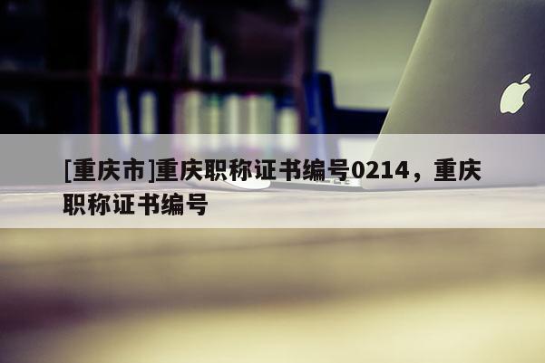 [重慶市]重慶職稱證書編號0214，重慶職稱證書編號