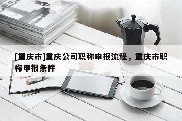 [重慶市]重慶公司職稱申報(bào)流程，重慶市職稱申報(bào)條件