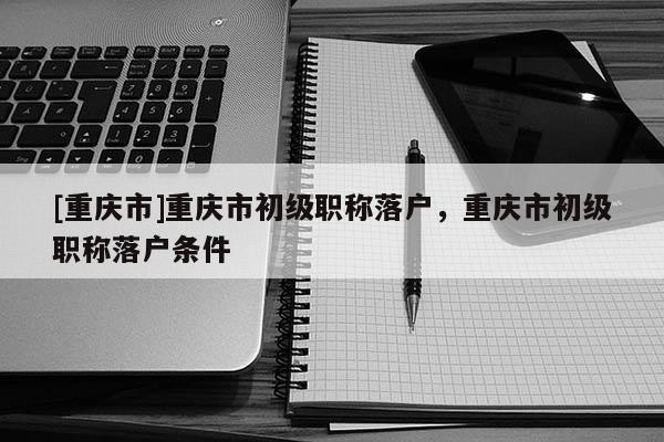 [重慶市]重慶市初級職稱落戶，重慶市初級職稱落戶條件