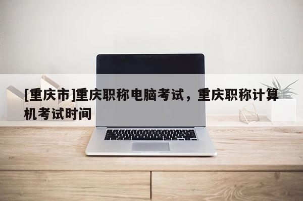 [重慶市]重慶職稱電腦考試，重慶職稱計算機考試時間