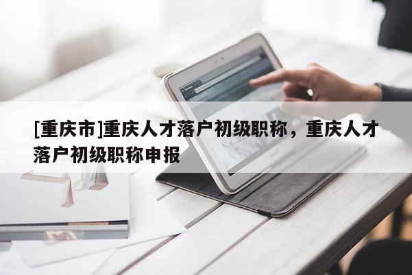 [重慶市]重慶人才落戶初級(jí)職稱，重慶人才落戶初級(jí)職稱申報(bào)