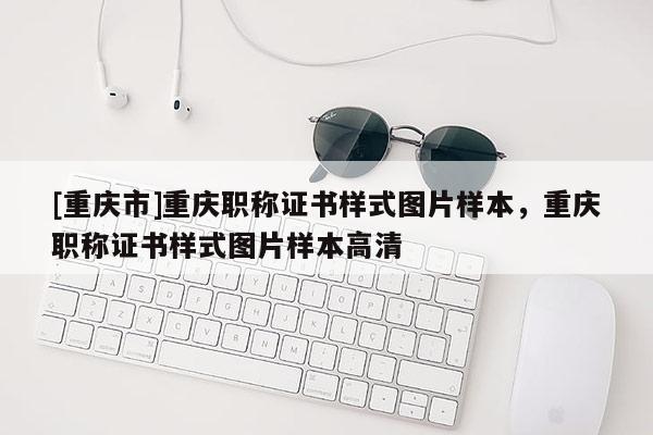 [重慶市]重慶職稱證書樣式圖片樣本，重慶職稱證書樣式圖片樣本高清