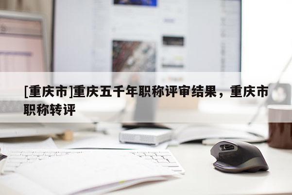 [重慶市]重慶五千年職稱評審結果，重慶市職稱轉評