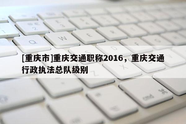[重慶市]重慶交通職稱2016，重慶交通行政執法總隊級別