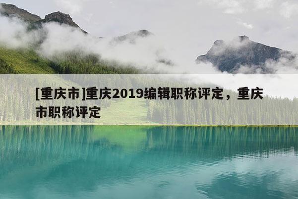 [重慶市]重慶2019編輯職稱評(píng)定，重慶市職稱評(píng)定