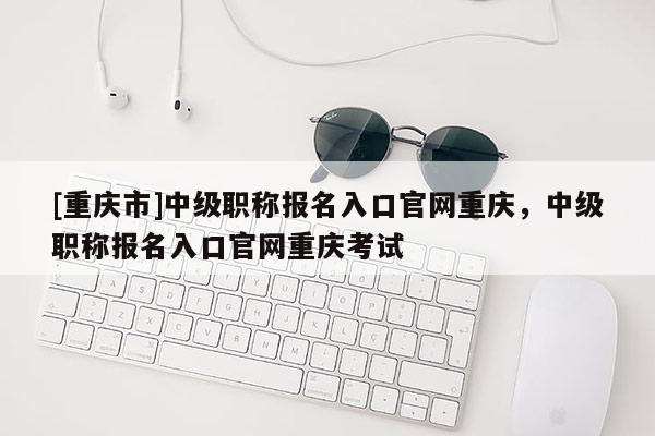 [重慶市]中級職稱報名入口官網重慶，中級職稱報名入口官網重慶考試