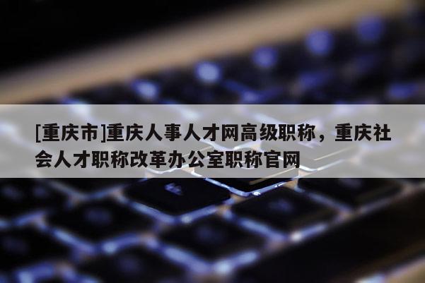 [重慶市]重慶人事人才網高級職稱，重慶社會人才職稱改革辦公室職稱官網