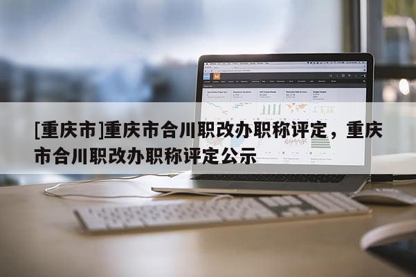 [重慶市]重慶市合川職改辦職稱評定，重慶市合川職改辦職稱評定公示